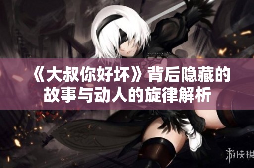 《大叔你好坏》背后隐藏的故事与动人的旋律解析