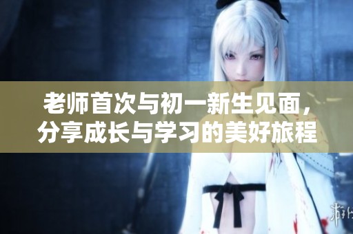 老师首次与初一新生见面，分享成长与学习的美好旅程
