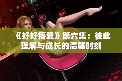 《好好疼爱》第六集：彼此理解与成长的温馨时刻