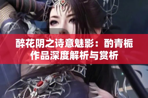 醉花阴之诗意魅影：酌青栀作品深度解析与赏析