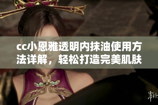 cc小恩雅透明内抹油使用方法详解，轻松打造完美肌肤效果