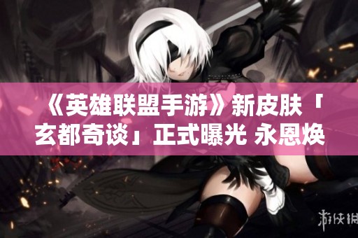 《英雄联盟手游》新皮肤「玄都奇谈」正式曝光 永恩焕发全新魅力