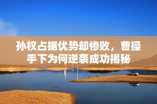 孙权占据优势却惨败，曹操手下为何逆袭成功揭秘