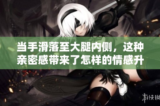当手滑落至大腿内侧，这种亲密感带来了怎样的情感升温