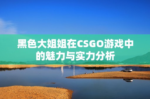 黑色大姐姐在CSGO游戏中的魅力与实力分析
