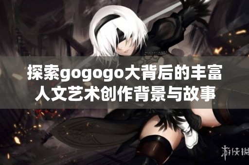 探索gogogo大背后的丰富人文艺术创作背景与故事