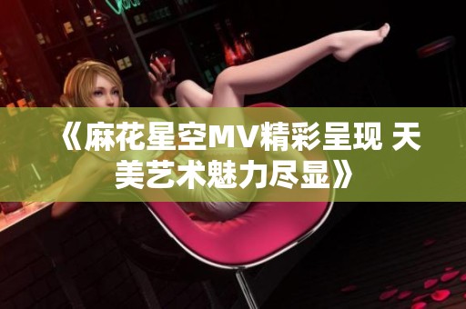 《麻花星空MV精彩呈现 天美艺术魅力尽显》
