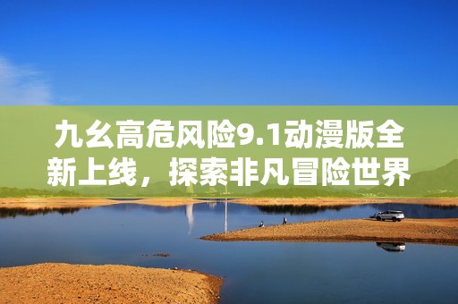 九幺高危风险9.1动漫版全新上线，探索非凡冒险世界