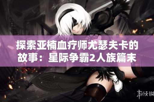 探索亚楠血疗师尤瑟夫卡的故事：星际争霸2人族篇末日之呢喃视频解析