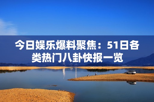 今日娱乐爆料聚焦：51日各类热门八卦快报一览