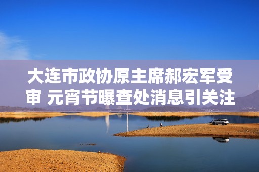 大连市政协原主席郝宏军受审 元宵节曝查处消息引关注