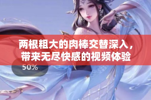 两根粗大的肉棒交替深入，带来无尽快感的视频体验