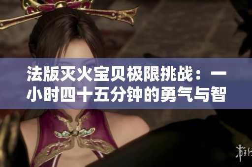 法版灭火宝贝极限挑战：一小时四十五分钟的勇气与智慧