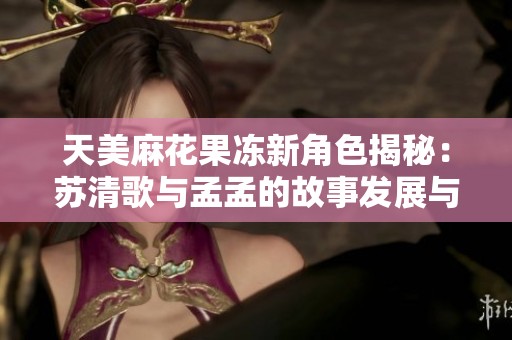 天美麻花果冻新角色揭秘：苏清歌与孟孟的故事发展与情感交织