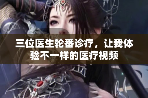 三位医生轮番诊疗，让我体验不一样的医疗视频