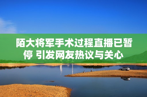 陌大将军手术过程直播已暂停 引发网友热议与关心