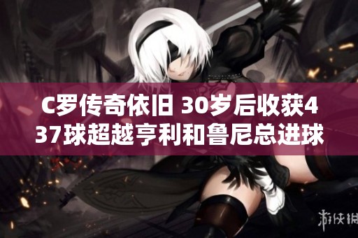 C罗传奇依旧 30岁后收获437球超越亨利和鲁尼总进球数