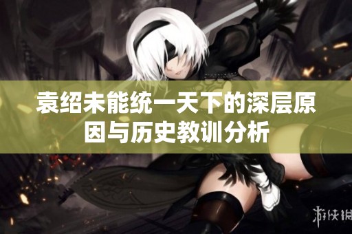 袁绍未能统一天下的深层原因与历史教训分析