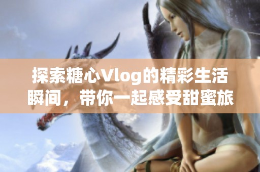 探索糖心Vlog的精彩生活瞬间，带你一起感受甜蜜旅程