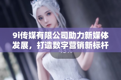 9i传媒有限公司助力新媒体发展，打造数字营销新标杆