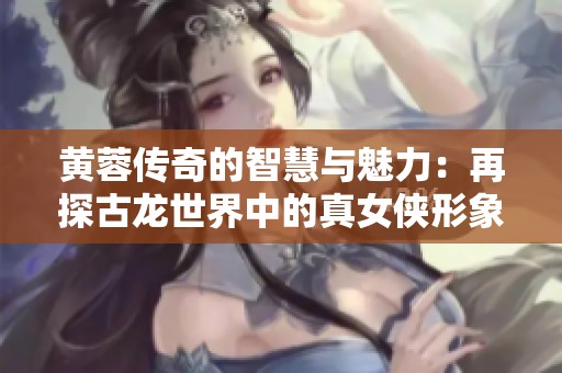 黄蓉传奇的智慧与魅力：再探古龙世界中的真女侠形象