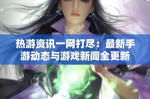 热游资讯一网打尽：最新手游动态与游戏新闻全更新