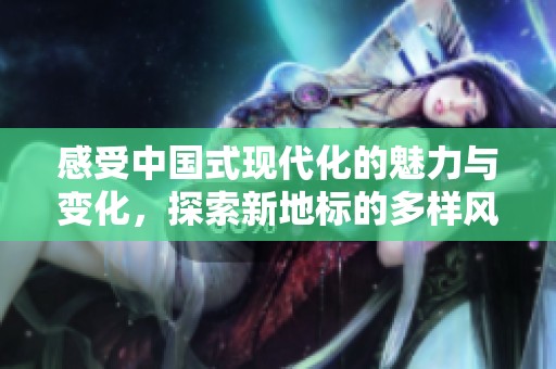 感受中国式现代化的魅力与变化，探索新地标的多样风貌