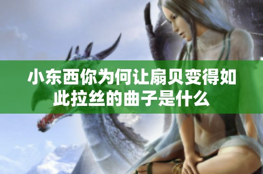 小东西你为何让扇贝变得如此拉丝的曲子是什么