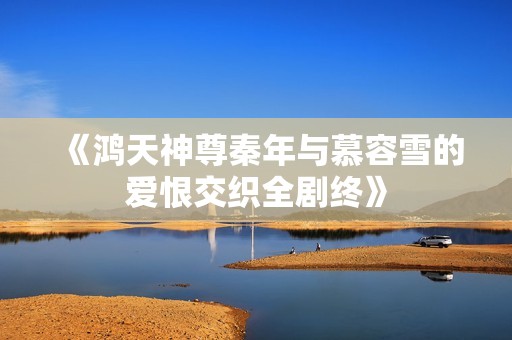 《鸿天神尊秦年与慕容雪的爱恨交织全剧终》