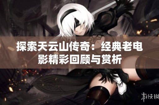 探索天云山传奇：经典老电影精彩回顾与赏析