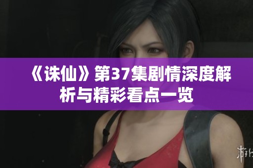 《诛仙》第37集剧情深度解析与精彩看点一览