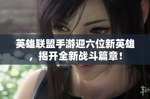 英雄联盟手游迎六位新英雄，揭开全新战斗篇章！
