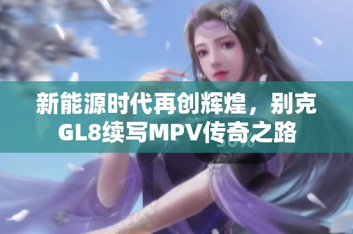 新能源时代再创辉煌，别克GL8续写MPV传奇之路