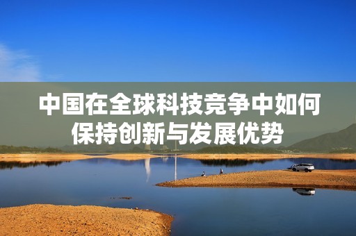 中国在全球科技竞争中如何保持创新与发展优势