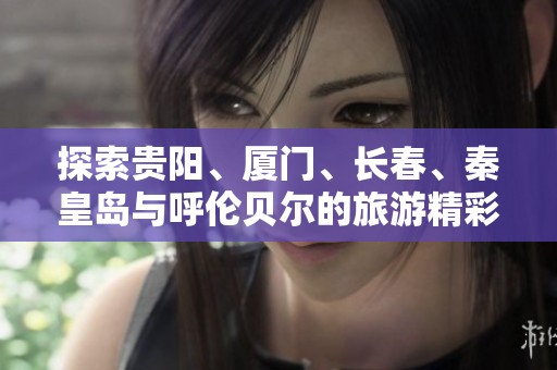探索贵阳、厦门、长春、秦皇岛与呼伦贝尔的旅游精彩问答合集