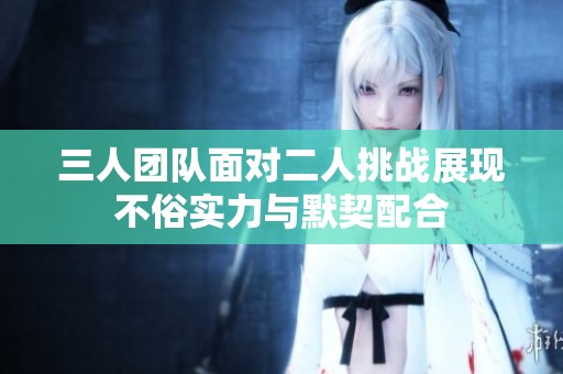 三人团队面对二人挑战展现不俗实力与默契配合