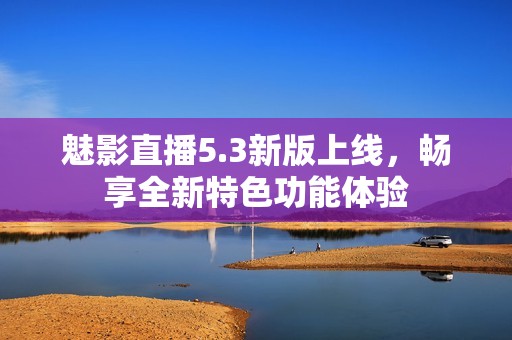 魅影直播5.3新版上线，畅享全新特色功能体验