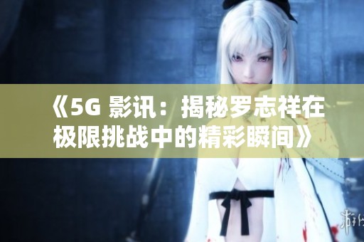 《5G 影讯：揭秘罗志祥在极限挑战中的精彩瞬间》