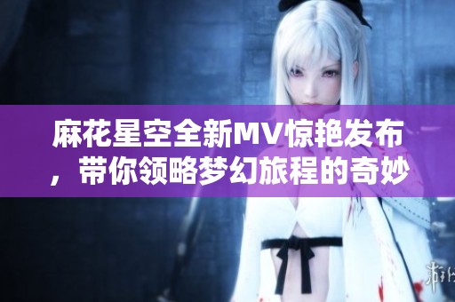 麻花星空全新MV惊艳发布，带你领略梦幻旅程的奇妙体验