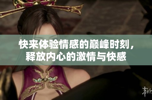 快来体验情感的巅峰时刻，释放内心的激情与快感