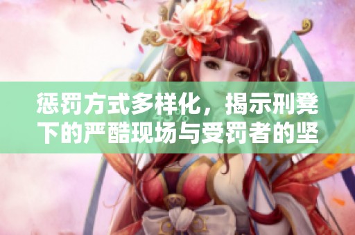 惩罚方式多样化，揭示刑凳下的严酷现场与受罚者的坚持