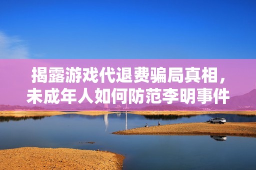 揭露游戏代退费骗局真相，未成年人如何防范李明事件