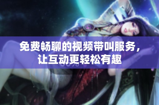 免费畅聊的视频带叫服务，让互动更轻松有趣