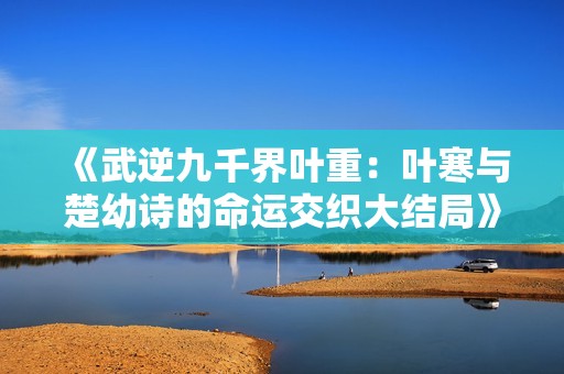 《武逆九千界叶重：叶寒与楚幼诗的命运交织大结局》