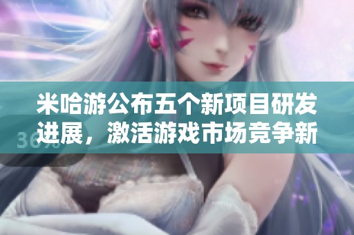 米哈游公布五个新项目研发进展，激活游戏市场竞争新局面