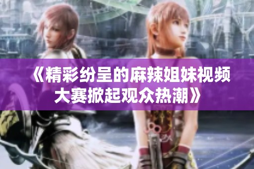 《精彩纷呈的麻辣姐妹视频大赛掀起观众热潮》