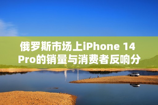俄罗斯市场上iPhone 14 Pro的销量与消费者反响分析
