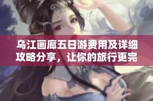 乌江画廊五日游费用及详细攻略分享，让你的旅行更完美