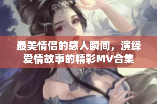 最美情侣的感人瞬间，演绎爱情故事的精彩MV合集