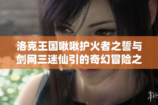 洛克王国啾啾护火者之誓与剑网三迷仙引的奇幻冒险之旅